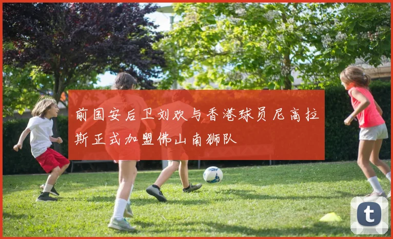 前国安后卫刘欢与香港球员尼高拉斯正式加盟佛山南狮队