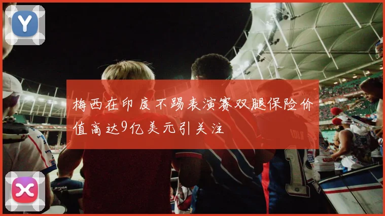 梅西在印度不踢表演赛双腿保险价值高达9亿美元引关注