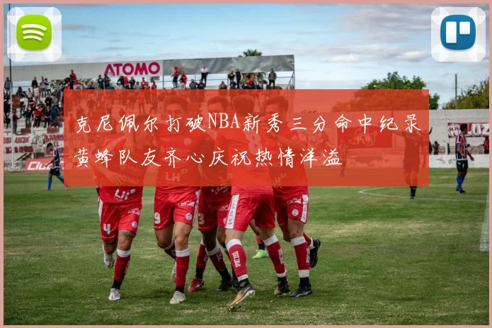克尼佩尔打破NBA新秀三分命中纪录黄蜂队友齐心庆祝热情洋溢