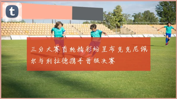 三分大赛首轮精彩纷呈布克克尼佩尔与利拉德携手晋级决赛