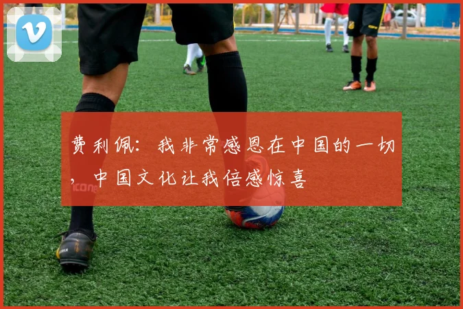 费利佩：我非常感恩在中国的一切，中国文化让我倍感惊喜
