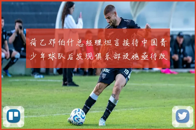 荷乙邓伯什总经理坦言接待中国青少年球队后发现俱乐部设施亟待改善