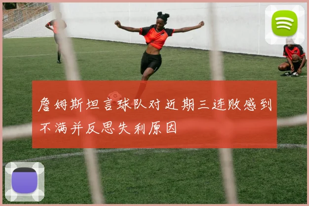 詹姆斯坦言球队对近期三连败感到不满并反思失利原因