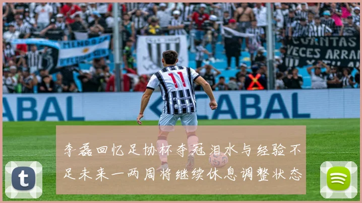 李磊回忆足协杯夺冠泪水与经验不足未来一两周将继续休息调整状态