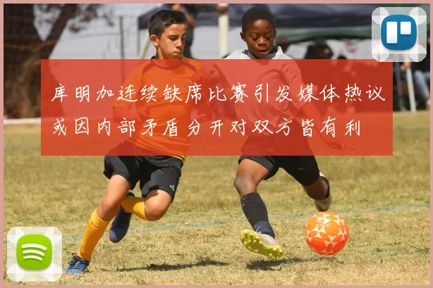 库明加连续缺席比赛引发媒体热议或因内部矛盾分开对双方皆有利