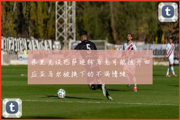 弗里克谈巴萨逆转马竞可能性并回应亚马尔被换下的不满情绪