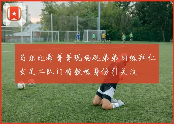 乌尔比希哥哥现场观弟弟训练拜仁女足二队门将教练身份引关注