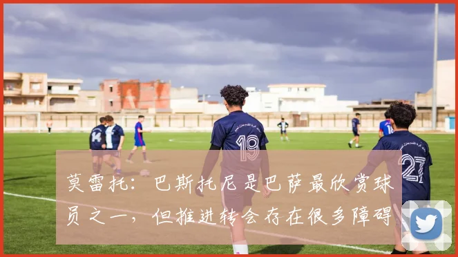 莫雷托：巴斯托尼是巴萨最欣赏球员之一，但推进转会存在很多障碍